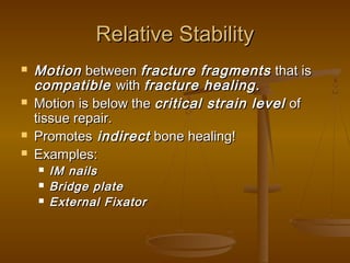 Relative StabilityRelative Stability
 MotionMotion betweenbetween fracture fragmentsfracture fragments that isthat is
compatiblecompatible withwith fracture healing.fracture healing.
 Motion is below theMotion is below the critical strain levelcritical strain level ofof
tissue repair.tissue repair.
 PromotesPromotes indirectindirect bone healing!bone healing!
 Examples:Examples:
 IM nailsIM nails
 Bridge plateBridge plate
 External FixatorExternal Fixator
 