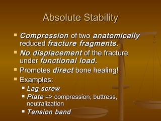 Absolute StabilityAbsolute Stability
 CompressionCompression of twoof two anatomicallyanatomically
reducedreduced fracture fragmentsfracture fragments..
 No displacementNo displacement of the fractureof the fracture
underunder functional load.functional load.
 PromotesPromotes directdirect bone healing!bone healing!
 Examples:Examples:
 Lag screwLag screw
 PlatePlate => compression, buttress,=> compression, buttress,
neutralizationneutralization
 Tension bandTension band
 