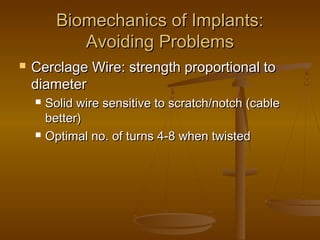 Biomechanics of Implants:Biomechanics of Implants:
Avoiding ProblemsAvoiding Problems
 Cerclage Wire: strength proportional toCerclage Wire: strength proportional to
diameterdiameter
 Solid wire sensitive to scratch/notch (cableSolid wire sensitive to scratch/notch (cable
better)better)
 Optimal no. of turns 4-8 when twistedOptimal no. of turns 4-8 when twisted
 