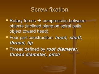 Screw fixationScrew fixation
 Rotary forcesRotary forces  compression betweencompression between
objects (inclined plane on spiral pullsobjects (inclined plane on spiral pulls
object toward head)object toward head)
 Four part construction:Four part construction: head, shaft,head, shaft,
thread,thread, tiptip
 Thread defined byThread defined by root diameter,root diameter,
threadthread diameter, pitchdiameter, pitch
 