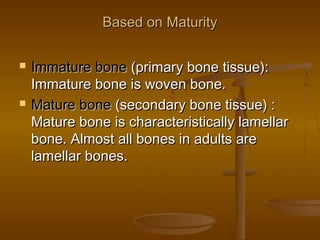 Based on MaturityBased on Maturity
 Immature boneImmature bone (primary bone tissue):(primary bone tissue):
Immature bone is woven bone.Immature bone is woven bone.
 Mature boneMature bone (secondary bone tissue) :(secondary bone tissue) :
Mature bone is characteristically lamellarMature bone is characteristically lamellar
bone. Almost all bones in adults arebone. Almost all bones in adults are
lamellar bones.lamellar bones.
 