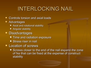 INTERLOCKING NAILINTERLOCKING NAIL
 Controls torsion and axial loadsControls torsion and axial loads
 AdvantagesAdvantages
 Axial and rotational stabilityAxial and rotational stability
 Angular stabilityAngular stability
 DisadvantagesDisadvantages
 Time and radiation exposureTime and radiation exposure
 Stress riser in nailStress riser in nail
 Location of screwsLocation of screws
 Screws closer to the end of the nail expand the zoneScrews closer to the end of the nail expand the zone
of fxs that can be fixed at the expense of constructof fxs that can be fixed at the expense of construct
stabilitystability
 