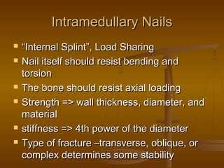 Intramedullary NailsIntramedullary Nails
 ““Internal Splint”, Load SharingInternal Splint”, Load Sharing
 Nail itself should resist bending andNail itself should resist bending and
torsiontorsion
 The bone should resist axial loadingThe bone should resist axial loading
 Strength => wall thickness, diameter, andStrength => wall thickness, diameter, and
materialmaterial
 stiffness => 4th power of the diameterstiffness => 4th power of the diameter
 Type of fracture –transverse, oblique, orType of fracture –transverse, oblique, or
complex determines some stabilitycomplex determines some stability
 