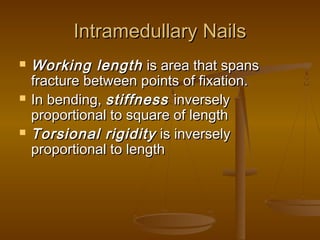 Intramedullary NailsIntramedullary Nails
 Working lengthWorking length is area that spansis area that spans
fracture between points of fixation.fracture between points of fixation.
 In bending,In bending, stiffnessstiffness inverselyinversely
proportional to square of lengthproportional to square of length
 Torsional rigidityTorsional rigidity is inverselyis inversely
proportional to lengthproportional to length
 