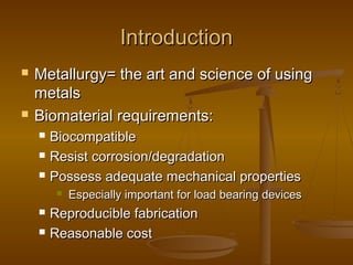 IntroductionIntroduction
 Metallurgy= the art and science of usingMetallurgy= the art and science of using
metalsmetals
 Biomaterial requirements:Biomaterial requirements:
 BiocompatibleBiocompatible
 Resist corrosion/degradationResist corrosion/degradation
 Possess adequate mechanical propertiesPossess adequate mechanical properties
 Especially important for load bearing devicesEspecially important for load bearing devices
 Reproducible fabricationReproducible fabrication
 Reasonable costReasonable cost
 