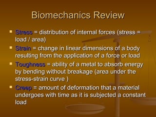 Biomechanics ReviewBiomechanics Review
 StressStress = distribution of internal forces (= distribution of internal forces (stress =stress =
load / area)load / area)
 StrainStrain == change in linear dimensions of a bodychange in linear dimensions of a body
resulting from the application of a force or loadresulting from the application of a force or load
 ToughnessToughness == ability of a metal to absorb energyability of a metal to absorb energy
by bending without breakage (area under theby bending without breakage (area under the
stress-strain curve )stress-strain curve )
 CreepCreep == amount of deformation that a materialamount of deformation that a material
undergoes with time as it is subjected a constantundergoes with time as it is subjected a constant
loadload
 