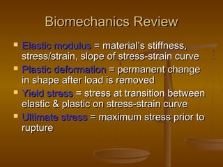 Biomechanics ReviewBiomechanics Review
 Elastic modulusElastic modulus = material’s stiffness,= material’s stiffness,
stress/strain, slope of stress-strain curvestress/strain, slope of stress-strain curve
 Plastic deformationPlastic deformation = permanent change= permanent change
in shape after load is removedin shape after load is removed
 Yield stressYield stress = stress at transition between= stress at transition between
elastic & plastic on stress-strain curveelastic & plastic on stress-strain curve
 Ultimate stressUltimate stress = maximum stress prior to= maximum stress prior to
rupturerupture
 
