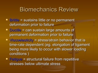 Biomechanics ReviewBiomechanics Review
 BrittleBrittle = sustains little or no permanent= sustains little or no permanent
deformation prior to failuredeformation prior to failure
 DuctileDuctile = can sustain large amounts of= can sustain large amounts of
permanent deformation prior to failurepermanent deformation prior to failure
 ViscoelasticityViscoelasticity == stress/strain behavior that isstress/strain behavior that is
time-rate dependenttime-rate dependent (eg.(eg. elongation of ligamentelongation of ligament
being more likely to occur with slower loadingbeing more likely to occur with slower loading
conditionsconditions ))
 FatigueFatigue = structural failure from repetitive= structural failure from repetitive
stresses below ultimate stressstresses below ultimate stress
 