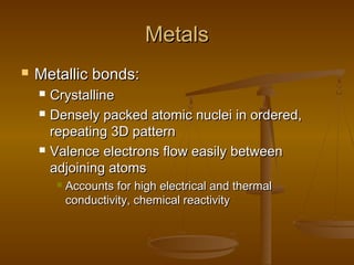 MetalsMetals
 Metallic bonds:Metallic bonds:
 CrystallineCrystalline
 Densely packed atomic nuclei in ordered,Densely packed atomic nuclei in ordered,
repeating 3D patternrepeating 3D pattern
 Valence electrons flow easily betweenValence electrons flow easily between
adjoining atomsadjoining atoms
 Accounts for high electrical and thermalAccounts for high electrical and thermal
conductivity, chemical reactivityconductivity, chemical reactivity
 