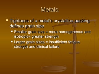 MetalsMetals
 Tightness of a metal’s crystalline packingTightness of a metal’s crystalline packing
defines grain sizedefines grain size
 Smaller grain size = more homogeneous andSmaller grain size = more homogeneous and
isotropic= greater strengthisotropic= greater strength
 Larger grain sizes = insufficient fatigueLarger grain sizes = insufficient fatigue
strength and clinical failurestrength and clinical failure
 