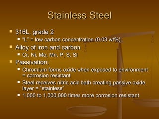 Stainless SteelStainless Steel
 316L, grade 2316L, grade 2
 ““L” = low carbon concentration (0.03 wt%)L” = low carbon concentration (0.03 wt%)
 Alloy of iron and carbonAlloy of iron and carbon
 Cr, Ni, Mo, Mn, P, S, SiCr, Ni, Mo, Mn, P, S, Si
 Passivation:Passivation:
 Chromium forms oxide when exposed to environmentChromium forms oxide when exposed to environment
= corrosion resistant= corrosion resistant
 Steel receives nitric acid bath creating passive oxideSteel receives nitric acid bath creating passive oxide
layer = “stainless”layer = “stainless”
 1,000 to 1,000,000 times more corrosion resistant1,000 to 1,000,000 times more corrosion resistant
 