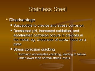 Stainless SteelStainless Steel
 DisadvantageDisadvantage
 Susceptible to crevice and stress corrosionSusceptible to crevice and stress corrosion
 Decreased pH, increased oxidation, andDecreased pH, increased oxidation, and
accelerated corrosion occurs in crevices inaccelerated corrosion occurs in crevices in
the metal, eg. Underside of screw head on athe metal, eg. Underside of screw head on a
plateplate
 Stress corrosion crackingStress corrosion cracking
 Corrosion accelerates cracking, leading to failureCorrosion accelerates cracking, leading to failure
under lower than normal stress levelsunder lower than normal stress levels
 