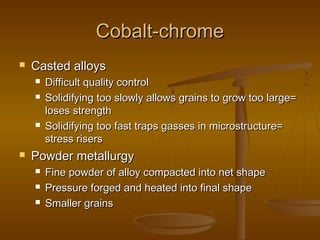 Cobalt-chromeCobalt-chrome
 Casted alloysCasted alloys
 Difficult quality controlDifficult quality control
 Solidifying too slowly allows grains to grow too large=Solidifying too slowly allows grains to grow too large=
loses strengthloses strength
 Solidifying too fast traps gasses in microstructure=Solidifying too fast traps gasses in microstructure=
stress risersstress risers
 Powder metallurgyPowder metallurgy
 Fine powder of alloy compacted into net shapeFine powder of alloy compacted into net shape
 Pressure forged and heated into final shapePressure forged and heated into final shape
 Smaller grainsSmaller grains
 