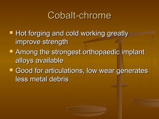 Cobalt-chromeCobalt-chrome
 Hot forging and cold working greatlyHot forging and cold working greatly
improve strengthimprove strength
 Among the strongest orthopaedic implantAmong the strongest orthopaedic implant
alloys availablealloys available
 Good for articulations, low wear generatesGood for articulations, low wear generates
less metal debrisless metal debris
 