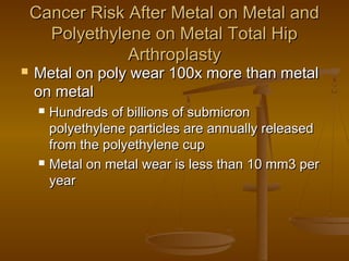 Cancer Risk After Metal on Metal andCancer Risk After Metal on Metal and
Polyethylene on Metal Total HipPolyethylene on Metal Total Hip
ArthroplastyArthroplasty
 Metal on poly wear 100x more than metalMetal on poly wear 100x more than metal
on metalon metal
 Hundreds of billions of submicronHundreds of billions of submicron
polyethylene particles are annually releasedpolyethylene particles are annually released
from the polyethylene cupfrom the polyethylene cup
 Metal on metal wear is less than 10 mm3 perMetal on metal wear is less than 10 mm3 per
yearyear
 