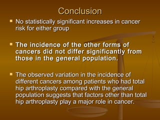 ConclusionConclusion
 No statistically significant increases in cancerNo statistically significant increases in cancer
risk for either grouprisk for either group
 The incidence of the other forms ofThe incidence of the other forms of
cancers did not differ significantly fromcancers did not differ significantly from
those in the general population.those in the general population.
 The observed variation in the incidence ofThe observed variation in the incidence of
different cancers among patients who had totaldifferent cancers among patients who had total
hip arthroplasty compared with the generalhip arthroplasty compared with the general
population suggests that factors other than totalpopulation suggests that factors other than total
hip arthroplasty play a major role in cancer.hip arthroplasty play a major role in cancer.
 