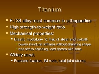 TitaniumTitanium
 F-136 alloy most common in orthopaedicsF-136 alloy most common in orthopaedics
 High strength-to-weight ratioHigh strength-to-weight ratio
 Mechanical properties:Mechanical properties:
 Elastic modulus= ½ that of steel and cobalt,Elastic modulus= ½ that of steel and cobalt,
 lowers structural stiffness without changing shapelowers structural stiffness without changing shape
 less stress shielding, load shares with boneless stress shielding, load shares with bone
 Widely used:Widely used:
 Fracture fixation, IM rods, total joint stemsFracture fixation, IM rods, total joint stems
 