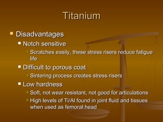 TitaniumTitanium
 DisadvantagesDisadvantages
 Notch sensitiveNotch sensitive
 Scratches easily, these stress risers reduce fatigueScratches easily, these stress risers reduce fatigue
lifelife
 Difficult to porous coatDifficult to porous coat
 Sintering process creates stress risersSintering process creates stress risers
 Low hardnessLow hardness
 Soft, not wear resistant, not good for articulationsSoft, not wear resistant, not good for articulations
 High levels of Ti/Al found in joint fluid and tissuesHigh levels of Ti/Al found in joint fluid and tissues
when used as femoral headwhen used as femoral head
 