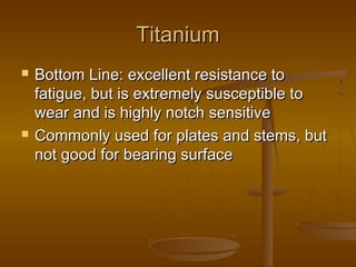 TitaniumTitanium
 Bottom Line: excellent resistance toBottom Line: excellent resistance to
fatigue, but is extremely susceptible tofatigue, but is extremely susceptible to
wear and is highly notch sensitivewear and is highly notch sensitive
 Commonly used for plates and stems, butCommonly used for plates and stems, but
not good for bearing surfacenot good for bearing surface
 