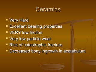 CeramicsCeramics
 Very HardVery Hard
 Excellent bearing propertiesExcellent bearing properties
 VERY low frictionVERY low friction
 Very low particle wearVery low particle wear
 Risk of catastrophic fractureRisk of catastrophic fracture
 Decreased bony ingrowth in acetabulumDecreased bony ingrowth in acetabulum
 