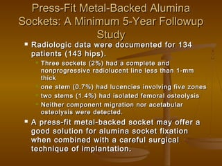 Press-Fit Metal-Backed AluminaPress-Fit Metal-Backed Alumina
Sockets: A Minimum 5-Year FollowupSockets: A Minimum 5-Year Followup
StudyStudy
 Radiologic data were documented for 134Radiologic data were documented for 134
patients (143 hips).patients (143 hips).
 Three sockets (2%) had a complete andThree sockets (2%) had a complete and
nonprogressive radiolucent line less than 1-mmnonprogressive radiolucent line less than 1-mm
thickthick
 one stem (0.7%) had lucencies involving five zonesone stem (0.7%) had lucencies involving five zones
 two stems (1.4%) had isolated femoral osteolysistwo stems (1.4%) had isolated femoral osteolysis
 Neither component migration nor acetabularNeither component migration nor acetabular
osteolysis were detected.osteolysis were detected.
 A press-fit metal-backed socket may offer aA press-fit metal-backed socket may offer a
good solution for alumina socket fixationgood solution for alumina socket fixation
when combined with a careful surgicalwhen combined with a careful surgical
technique of implantation.technique of implantation.
 