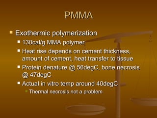 PMMAPMMA
 Exothermic polymerizationExothermic polymerization
 130cal/g MMA polymer130cal/g MMA polymer
 Heat rise depends on cement thickness,Heat rise depends on cement thickness,
amount of cement, heat transfer to tissueamount of cement, heat transfer to tissue
 Protein denature @ 56degC, bone necrosisProtein denature @ 56degC, bone necrosis
@ 47degC@ 47degC
 Actual in vitro temp around 40degCActual in vitro temp around 40degC
 Thermal necrosis not a problemThermal necrosis not a problem
 