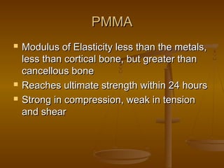 PMMAPMMA
 Modulus of Elasticity less than the metals,Modulus of Elasticity less than the metals,
less than cortical bone, but greater thanless than cortical bone, but greater than
cancellous bonecancellous bone
 Reaches ultimate strength within 24 hoursReaches ultimate strength within 24 hours
 Strong in compression, weak in tensionStrong in compression, weak in tension
and shearand shear
 