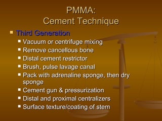 PMMA:PMMA:
Cement TechniqueCement Technique
 Third GenerationThird Generation
 Vacuum or centrifuge mixingVacuum or centrifuge mixing
 Remove cancellous boneRemove cancellous bone
 Distal cement restrictorDistal cement restrictor
 Brush, pulse lavage canalBrush, pulse lavage canal
 Pack with adrenaline sponge, then dryPack with adrenaline sponge, then dry
spongesponge
 Cement gun & pressurizationCement gun & pressurization
 Distal and proximal centralizersDistal and proximal centralizers
 Surface texture/coating of stemSurface texture/coating of stem
 