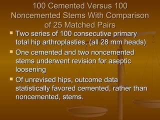 100 Cemented Versus 100100 Cemented Versus 100
Noncemented Stems With ComparisonNoncemented Stems With Comparison
of 25 Matched Pairsof 25 Matched Pairs
 Two series of 100 consecutive primaryTwo series of 100 consecutive primary
total hip arthroplasties, (all 28 mm heads)total hip arthroplasties, (all 28 mm heads)
 One cemented and two noncementedOne cemented and two noncemented
stems underwent revision for asepticstems underwent revision for aseptic
looseningloosening
 Of unrevised hips, outcome dataOf unrevised hips, outcome data
statistically favored cemented, rather thanstatistically favored cemented, rather than
noncemented, stems.noncemented, stems.
 