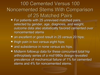 100 Cemented Versus 100100 Cemented Versus 100
Noncemented Stems With ComparisonNoncemented Stems With Comparison
of 25 Matched Pairsof 25 Matched Pairs
 For patients with 25 unrevised matched pairs,For patients with 25 unrevised matched pairs,
selected by gender, age, diagnosis, and weight,selected by gender, age, diagnosis, and weight,
outcome data also statistically favored cemented overoutcome data also statistically favored cemented over
noncemented stemsnoncemented stems
 an excellent or good result in 25 versus 20 hips;an excellent or good result in 25 versus 20 hips;
 thigh pain in two versus eight hips;thigh pain in two versus eight hips;
 and subsidence in none versus six hips.and subsidence in none versus six hips.
 Midterm followup data for these concurrent total hipMidterm followup data for these concurrent total hip
arthroplasty series of a mid1980s design revealedarthroplasty series of a mid1980s design revealed
prevalence of mechanical failure of 1% for cementedprevalence of mechanical failure of 1% for cemented
stems and 4% for noncemented stems.stems and 4% for noncemented stems.
 