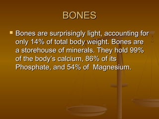 BONESBONES
 Bones are surprisingly light, accounting forBones are surprisingly light, accounting for
only 14% of total body weight. Bones areonly 14% of total body weight. Bones are
a storehouse of minerals. They hold 99%a storehouse of minerals. They hold 99%
of the body’s calcium, 86% of itsof the body’s calcium, 86% of its
Phosphate, and 54% of Magnesium.Phosphate, and 54% of Magnesium.
 