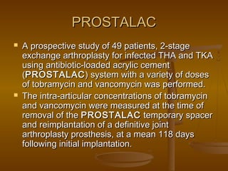 PROSTALACPROSTALAC
 A prospective study of 49 patients, 2-stageA prospective study of 49 patients, 2-stage
exchange arthroplasty for infected THA and TKAexchange arthroplasty for infected THA and TKA
using antibiotic-loaded acrylic cementusing antibiotic-loaded acrylic cement
((PROSTALACPROSTALAC) system with a variety of doses) system with a variety of doses
of tobramycin and vancomycin was performed.of tobramycin and vancomycin was performed.
 The intra-articular concentrations of tobramycinThe intra-articular concentrations of tobramycin
and vancomycin were measured at the time ofand vancomycin were measured at the time of
removal of theremoval of the PROSTALACPROSTALAC temporary spacertemporary spacer
and reimplantation of a definitive jointand reimplantation of a definitive joint
arthroplasty prosthesis, at a mean 118 daysarthroplasty prosthesis, at a mean 118 days
following initial implantation.following initial implantation.
 