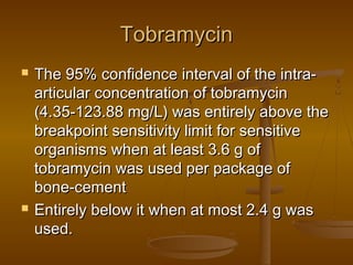 TobramycinTobramycin
 The 95% confidence interval of the intra-The 95% confidence interval of the intra-
articular concentration of tobramycinarticular concentration of tobramycin
(4.35-123.88 mg/L) was entirely above the(4.35-123.88 mg/L) was entirely above the
breakpoint sensitivity limit for sensitivebreakpoint sensitivity limit for sensitive
organisms when at least 3.6 g oforganisms when at least 3.6 g of
tobramycin was used per package oftobramycin was used per package of
bone-cementbone-cement
 Entirely below it when at most 2.4 g wasEntirely below it when at most 2.4 g was
used.used.
 