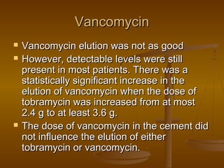 VancomycinVancomycin
 Vancomycin elution was not as goodVancomycin elution was not as good
 However, detectable levels were stillHowever, detectable levels were still
present in most patients. There was apresent in most patients. There was a
statistically significant increase in thestatistically significant increase in the
elution of vancomycin when the dose ofelution of vancomycin when the dose of
tobramycin was increased from at mosttobramycin was increased from at most
2.4 g to at least 3.6 g.2.4 g to at least 3.6 g.
 The dose of vancomycin in the cement didThe dose of vancomycin in the cement did
not influence the elution of eithernot influence the elution of either
tobramycin or vancomycin.tobramycin or vancomycin.
 