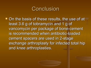 ConclusionConclusion
 On the basis of these results, the use of atOn the basis of these results, the use of at
least 3.6 g of tobramycin and 1 g ofleast 3.6 g of tobramycin and 1 g of
vancomycin per package of bone-cementvancomycin per package of bone-cement
is recommended when antibiotic-loadedis recommended when antibiotic-loaded
cement spacers are used in 2-stagecement spacers are used in 2-stage
exchange arthroplasty for infected total hipexchange arthroplasty for infected total hip
and knee arthroplasties.and knee arthroplasties.
 