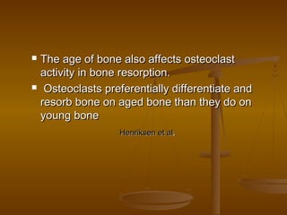  The age of bone also affects osteoclastThe age of bone also affects osteoclast
activity in bone resorption.activity in bone resorption.
 Osteoclasts preferentially differentiate andOsteoclasts preferentially differentiate and
resorb bone on aged bone than they do onresorb bone on aged bone than they do on
young boneyoung bone
Henriksen et alHenriksen et al,,
 