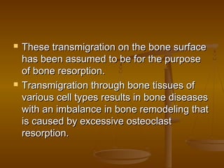  These transmigration on the bone surfaceThese transmigration on the bone surface
has been assumed to be for the purposehas been assumed to be for the purpose
of bone resorption.of bone resorption.
 Transmigration through bone tissues ofTransmigration through bone tissues of
various cell types results in bone diseasesvarious cell types results in bone diseases
with an imbalance in bone remodeling thatwith an imbalance in bone remodeling that
is caused by excessive osteoclastis caused by excessive osteoclast
resorption.resorption.
 