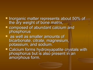  Inorganic matter represents about 50% ofInorganic matter represents about 50% of
the dry weight of bone matrix,the dry weight of bone matrix,
 composed of abundant calcium andcomposed of abundant calcium and
phosphorusphosphorus
 as well as smaller amounts ofas well as smaller amounts of
bicarbonate, citrate, magnesium,bicarbonate, citrate, magnesium,
potassium, and sodium.potassium, and sodium.
 Calcium forms hydroxyapatite crystals withCalcium forms hydroxyapatite crystals with
phosphorus but is also present in anphosphorus but is also present in an
amorphous form.amorphous form.
 