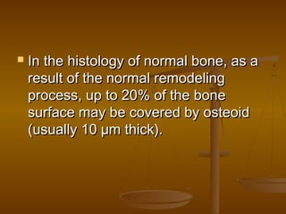  In the histology of normal bone, as aIn the histology of normal bone, as a
result of the normal remodelingresult of the normal remodeling
process, up to 20% of the boneprocess, up to 20% of the bone
surface may be covered by osteoidsurface may be covered by osteoid
(usually 10 µm thick).(usually 10 µm thick).
 