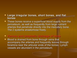  Large irregular bones, short bones, and flatLarge irregular bones, short bones, and flat
bonesbones
 These bones receive a superficial blood supply from theThese bones receive a superficial blood supply from the
periosteum, as well as frequently from large nutrientperiosteum, as well as frequently from large nutrient
arteries that penetrate directly into the medullary bone.arteries that penetrate directly into the medullary bone.
The 2 systems anastomose freely.The 2 systems anastomose freely.
 Venous and lymphatic drainage of boneVenous and lymphatic drainage of bone
 Blood is drained from bone through veins thatBlood is drained from bone through veins that
accompany the arteries and frequently leaves throughaccompany the arteries and frequently leaves through
foramina near the articular ends of the bones. Lymphforamina near the articular ends of the bones. Lymph
vessels are abundant in the periosteum.vessels are abundant in the periosteum.
 
