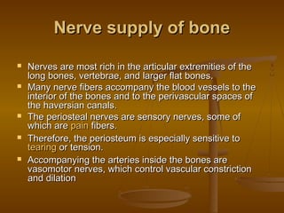 Nerve supply of boneNerve supply of bone
 Nerves are most rich in the articular extremities of theNerves are most rich in the articular extremities of the
long bones, vertebrae, and larger flat bones.long bones, vertebrae, and larger flat bones.
 Many nerve fibers accompany the blood vessels to theMany nerve fibers accompany the blood vessels to the
interior of the bones and to the perivascular spaces ofinterior of the bones and to the perivascular spaces of
the haversian canals.the haversian canals.
 The periosteal nerves are sensory nerves, some ofThe periosteal nerves are sensory nerves, some of
which arewhich are painpain fibers.fibers.
 Therefore, the periosteum is especially sensitive toTherefore, the periosteum is especially sensitive to
tearingtearing or tension.or tension.
 Accompanying the arteries inside the bones areAccompanying the arteries inside the bones are
vasomotor nerves, which control vascular constrictionvasomotor nerves, which control vascular constriction
and dilationand dilation
 