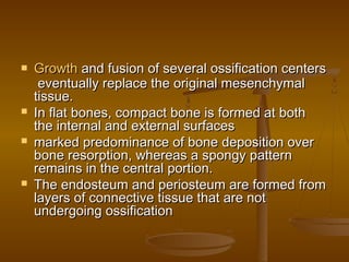  GrowthGrowth and fusion of several ossification centersand fusion of several ossification centers
eventually replace the original mesenchymaleventually replace the original mesenchymal
tissue.tissue.
 In flat bones, compact bone is formed at bothIn flat bones, compact bone is formed at both
the internal and external surfacesthe internal and external surfaces
 marked predominance of bone deposition overmarked predominance of bone deposition over
bone resorption, whereas a spongy patternbone resorption, whereas a spongy pattern
remains in the central portion.remains in the central portion.
 The endosteum and periosteum are formed fromThe endosteum and periosteum are formed from
layers of connective tissue that are notlayers of connective tissue that are not
undergoing ossificationundergoing ossification
 