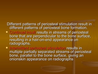 Different patterns of periosteal stimulation result inDifferent patterns of periosteal stimulation result in
different patterns of periosteal bone formation.different patterns of periosteal bone formation.
 Continual insultContinual insult results in streams of periostealresults in streams of periosteal
bone that are perpendicular to the bone surface,bone that are perpendicular to the bone surface,
resulting in a hair-on-end appearance onresulting in a hair-on-end appearance on
radiographs.radiographs.
 Intermittent periosteal stimulationIntermittent periosteal stimulation results inresults in
multiple partially separated streams of periostealmultiple partially separated streams of periosteal
bone, parallel to the bone surface, giving anbone, parallel to the bone surface, giving an
onionskin appearance on radiographsonionskin appearance on radiographs
 