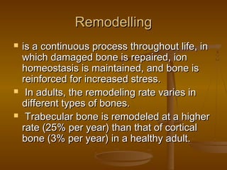 RemodellingRemodelling
 is a continuous process throughout life, inis a continuous process throughout life, in
which damaged bone is repaired, ionwhich damaged bone is repaired, ion
homeostasis is maintained, and bone ishomeostasis is maintained, and bone is
reinforced for increased stress.reinforced for increased stress.
 In adults, the remodeling rate varies inIn adults, the remodeling rate varies in
different types of bones.different types of bones.
 Trabecular bone is remodeled at a higherTrabecular bone is remodeled at a higher
rate (25% per year) than that of corticalrate (25% per year) than that of cortical
bone (3% per year) in a healthy adult.bone (3% per year) in a healthy adult.
 
