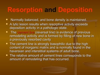 Resorption and Deposition
 Normally balanced, and bone density is maintained.Normally balanced, and bone density is maintained.
 A lytic lesion results when resorptive activity exceedsA lytic lesion results when resorptive activity exceeds
deposition activity in a pathologic state.deposition activity in a pathologic state.
 TheThe cement linecement line (reversal line) is evidence of previous(reversal line) is evidence of previous
remodeling activity and is formed by filling of new bone inremodeling activity and is formed by filling of new bone in
a previously resorbed cavitya previously resorbed cavity
 The cement line is strongly basophilic due to the highThe cement line is strongly basophilic due to the high
content of inorganic matrix and is normally found in thecontent of inorganic matrix and is normally found in the
haversian and interstitial systems of adult bone.haversian and interstitial systems of adult bone.
 The relative amount of cement lines corresponds to theThe relative amount of cement lines corresponds to the
amount of remodeling that has occurred.amount of remodeling that has occurred.
 