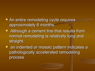  An entire remodeling cycle requiresAn entire remodeling cycle requires
approximately 6 months.approximately 6 months.
   Although a cement line that results fromAlthough a cement line that results from
normal remodeling is relatively long andnormal remodeling is relatively long and
straight.straight.
 an indented or mosaic pattern indicates aan indented or mosaic pattern indicates a
pathologically accelerated remodelingpathologically accelerated remodeling
processprocess
 