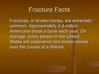 Fracture FactsFracture Facts
Fractures, or broken bones, are extremelyFractures, or broken bones, are extremely
common. Approximately 6.8 millioncommon. Approximately 6.8 million
Americans break a bone each year. OnAmericans break a bone each year. On
average, every person in the Unitedaverage, every person in the United
States will experience two broken bonesStates will experience two broken bones
over the course of a lifetime. over the course of a lifetime. 
 