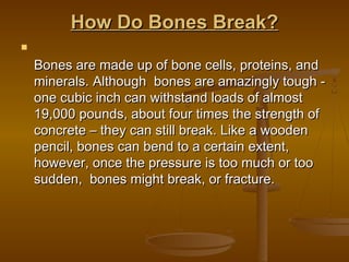 How Do Bones Break?How Do Bones Break?

Bones are made up of bone cells, proteins, andBones are made up of bone cells, proteins, and
minerals. Although bones are amazingly tough -minerals. Although bones are amazingly tough -
one cubic inch can withstand loads of almostone cubic inch can withstand loads of almost
19,000 pounds, about four times the strength of19,000 pounds, about four times the strength of
concrete – they can still break. Like a woodenconcrete – they can still break. Like a wooden
pencil, bones can bend to a certain extent,pencil, bones can bend to a certain extent,
however, once the pressure is too much or toohowever, once the pressure is too much or too
sudden, bones might break, or fracture. sudden, bones might break, or fracture. 
 