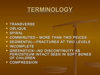 TERMINOLOGYTERMINOLOGY
 TRANSVERSETRANSVERSE
 OBLIQUEOBLIQUE
 SPIRALSPIRAL
 COMMINUTED-- MORE THAN TWO PEICESCOMMINUTED-- MORE THAN TWO PEICES
 SEGMENTAL—FRACTURES AT TWO LEVELSSEGMENTAL—FRACTURES AT TWO LEVELS
 INCOMPLETEINCOMPLETE
 GREENSTICK—NO DISCONTINUITY ASGREENSTICK—NO DISCONTINUITY AS
PERIOSTEUM INTACT SEEN IN SOFT BONESPERIOSTEUM INTACT SEEN IN SOFT BONES
OF CHILDRENOF CHILDREN
 COMPRESSIONCOMPRESSION
 
