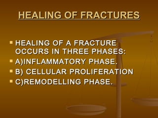 HEALING OF FRACTURESHEALING OF FRACTURES
 HEALING OF A FRACTUREHEALING OF A FRACTURE
OCCURS IN THREE PHASES:OCCURS IN THREE PHASES:
 A)INFLAMMATORY PHASE.A)INFLAMMATORY PHASE.
 B) CELLULAR PROLIFERATIONB) CELLULAR PROLIFERATION
 C)REMODELLING PHASE.C)REMODELLING PHASE.
 